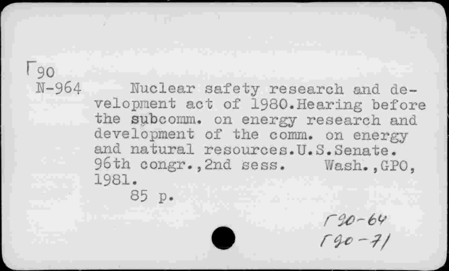 ﻿rgo
N-964
Nuclear safety research and development act of 1980.Hearing before the subcomm. on energy research and development of the comm, on energy and natural resources.U.S.Senate. 96th congr.,2nd sess. Wash.,GPO, 1981.
85 p.
- 7/